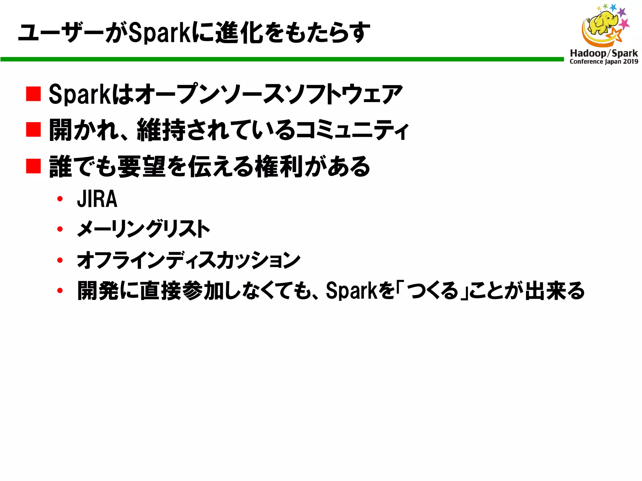 ユーザーがSparkに進化をもたらす
n Sparkはオープンソースソフトウェア
n 開かれ、維持されているコミュニティ
n 誰でも要望を伝える権利がある
• JIRA
• メーリングリスト
• オフラインディスカッション
• 開発に直接参加しなくても、Sparkを「つくる」ことが出来る
 