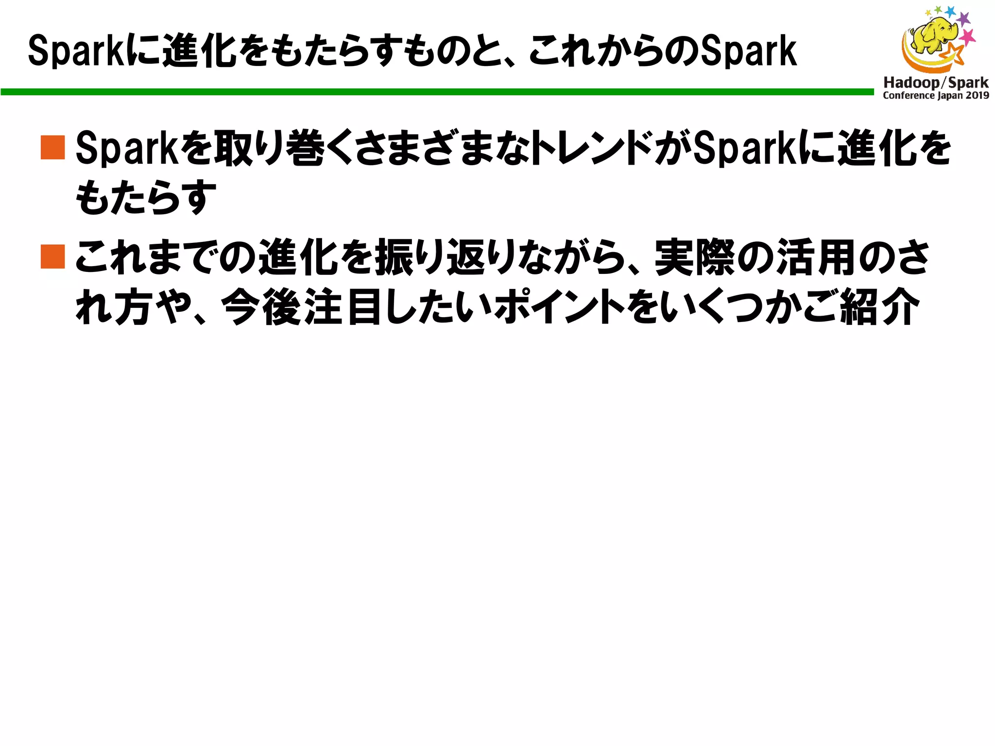 Sparkに進化をもたらすものと、これからのSpark
n Sparkを取り巻くさまざまなトレンドがSparkに進化を
もたらす
n これまでの進化を振り返りながら、実際の活用のさ
れ方や、今後注目したいポイントをいくつかご紹介
 