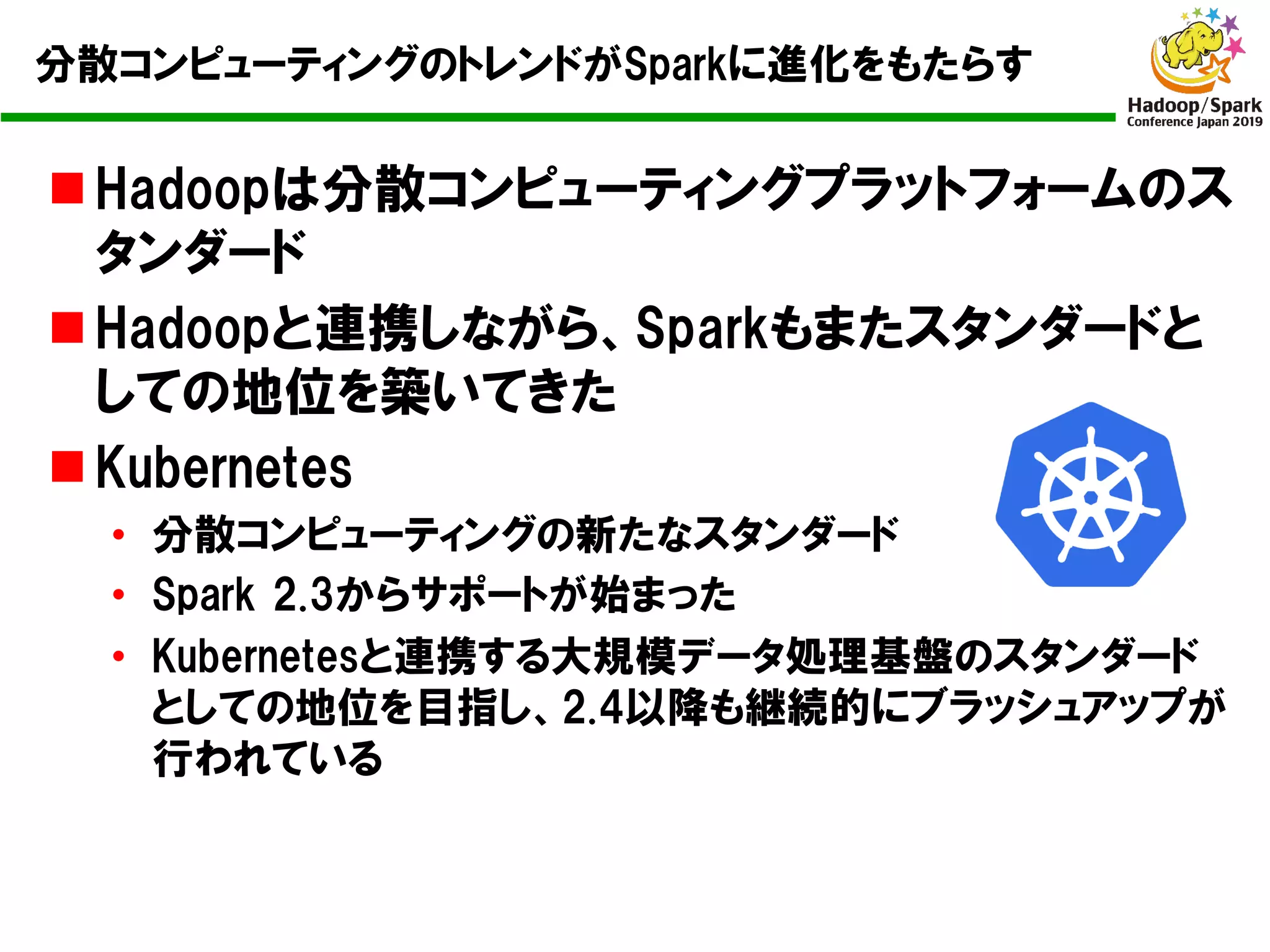 分散コンピューティングのトレンドがSparkに進化をもたらす
n Hadoopは分散コンピューティングプラットフォームのス
タンダード
n Hadoopと連携しながら、Sparkもまたスタンダードと
しての地位を築いてきた
n Kubernetes
• 分散コンピューティングの新たなスタンダード
• Spark 2.3からサポートが始まった
• Kubernetesと連携する大規模データ処理基盤のスタンダード
としての地位を目指し、2.4以降も継続的にブラッシュアップが
行われている
 