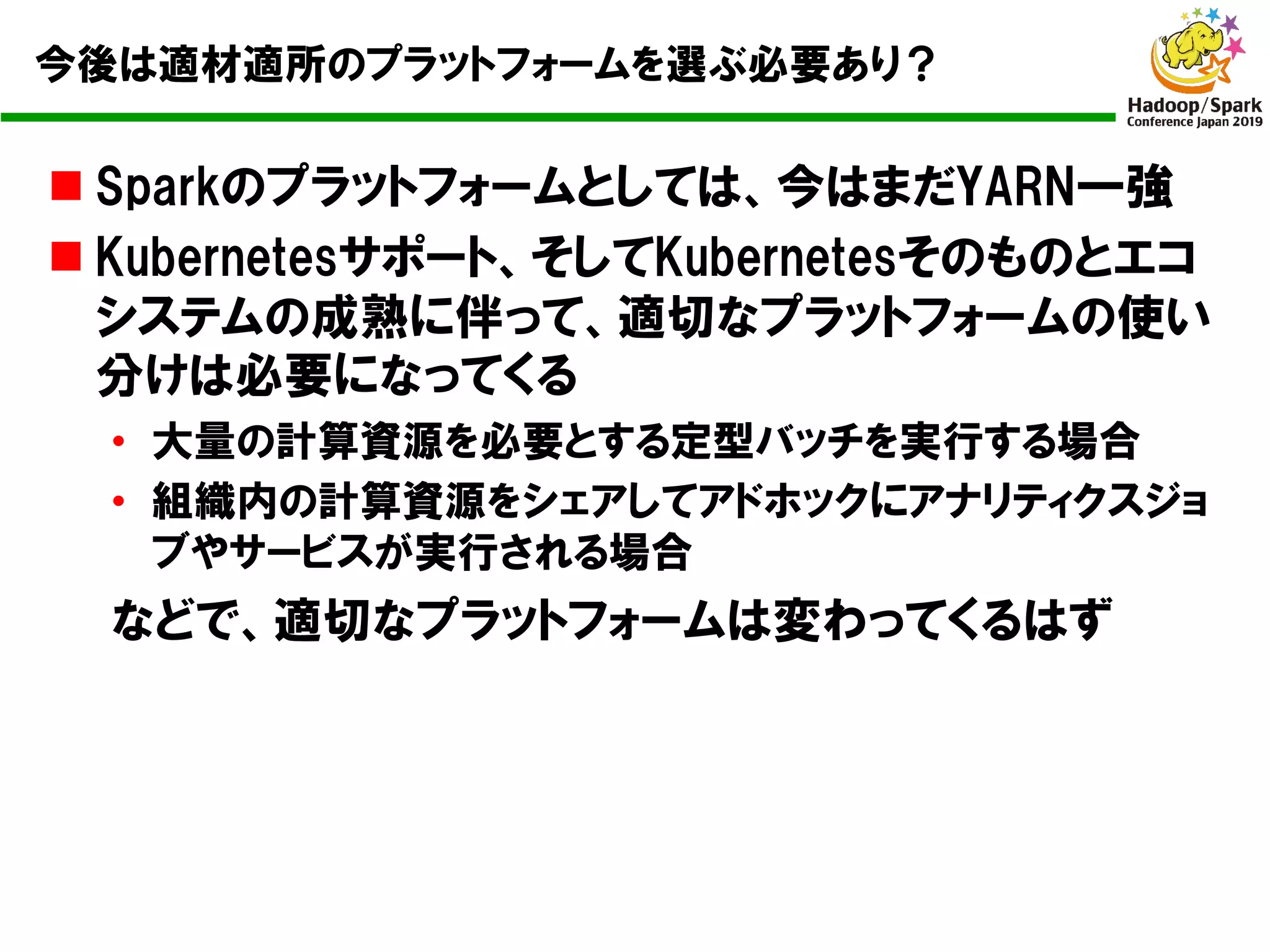 今後は適材適所のプラットフォームを選ぶ必要あり？
n Sparkのプラットフォームとしては、今はまだYARN一強
n Kubernetesサポート、そしてKubernetesそのものとエコ
システムの成熟に伴って、適切なプラットフォームの使い
分けは必要になってくる
• 大量の計算資源を必要とする定型バッチを実行する場合
• 組織内の計算資源をシェアしてアドホックにアナリティクスジョ
ブやサービスが実行される場合
などで、適切なプラットフォームは変わってくるはず
 