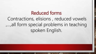 Reduced forms
Contractions, elisions , reduced vowels
,…,all form special problems in teaching
spoken English.
 