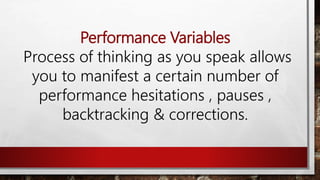 Performance Variables
Process of thinking as you speak allows
you to manifest a certain number of
performance hesitations , pauses ,
backtracking & corrections.
 