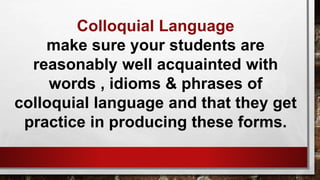 Colloquial Language
make sure your students are
reasonably well acquainted with
words , idioms & phrases of
colloquial language and that they get
practice in producing these forms.
 
