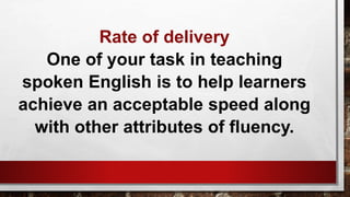 Rate of delivery
One of your task in teaching
spoken English is to help learners
achieve an acceptable speed along
with other attributes of fluency.
 