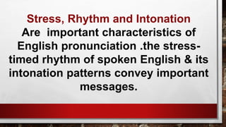 Stress, Rhythm and Intonation
Are important characteristics of
English pronunciation .the stress-
timed rhythm of spoken English & its
intonation patterns convey important
messages.
 