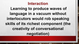 Interaction
Learning to produce waves of
language in a vacuum without
interlocutors would rob speaking
skills of its richest component (the
creativity of conversational
negotiation)
 