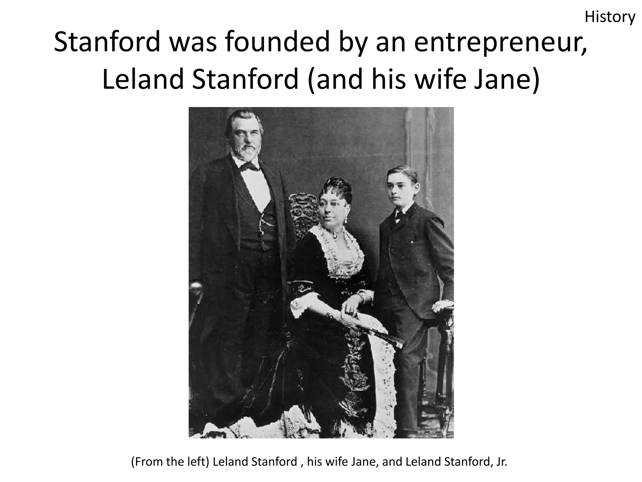 History

Stanford was founded by an entrepreneur,
Leland Stanford (and his wife Jane)

(From the left) Leland Stanford , his wife Jane, and Leland Stanford, Jr.

 