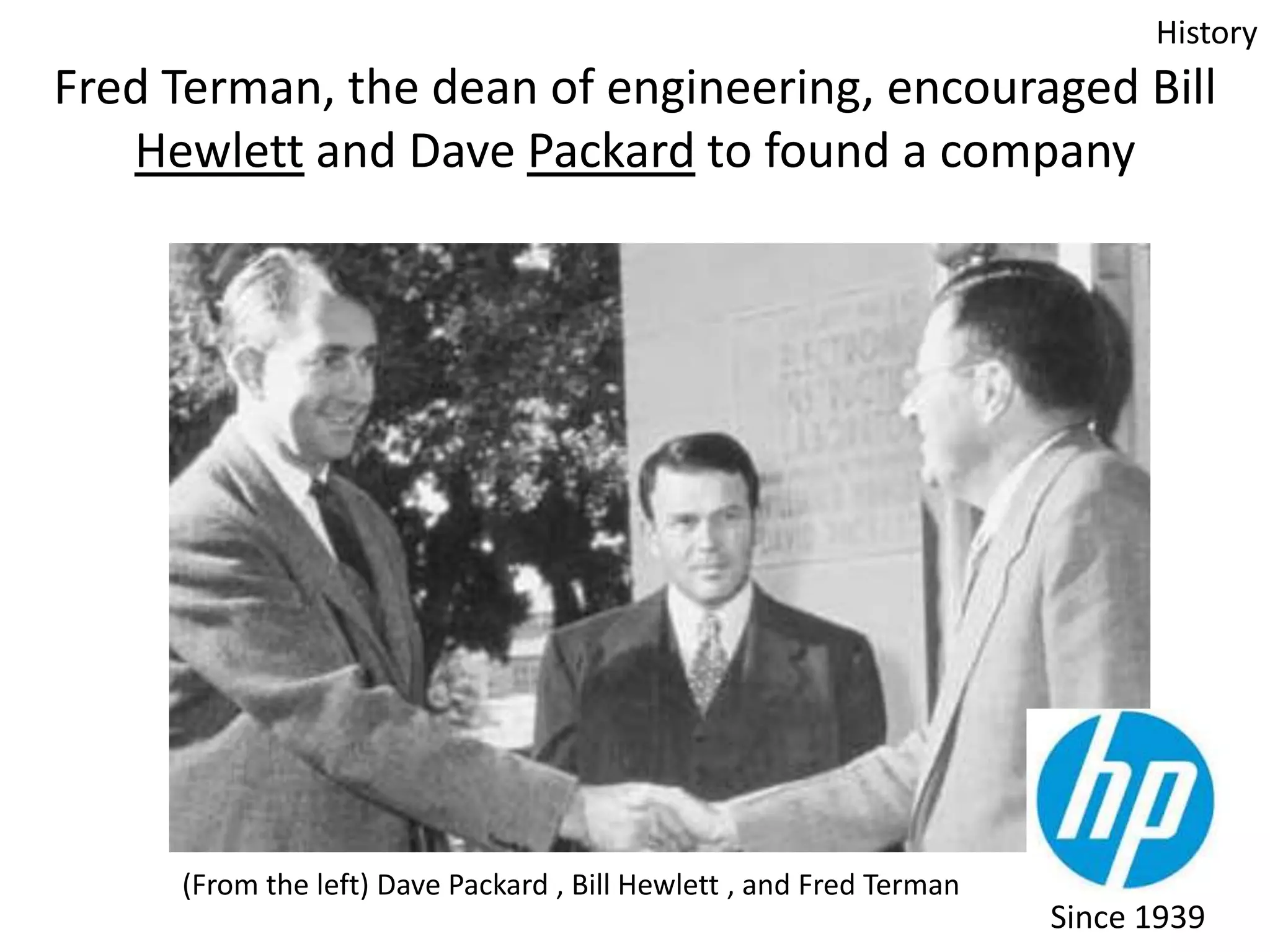 History

Fred Terman, the dean of engineering, encouraged Bill
Hewlett and Dave Packard to found a company

(From the left) Dave Packard , Bill Hewlett , and Fred Terman

Since 1939

 