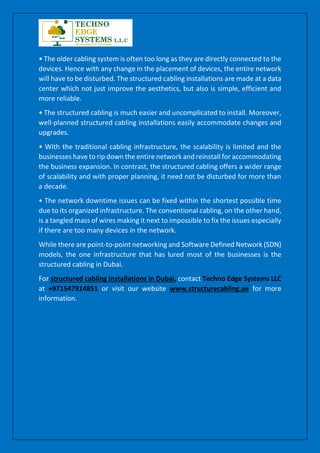 • The older cabling system is often too long as they are directly connected to the
devices. Hence with any change in the placement of devices, the entire network
will have to be disturbed. The structured cabling installations are made at a data
center which not just improve the aesthetics, but also is simple, efficient and
more reliable.
• The structured cabling is much easier and uncomplicated to install. Moreover,
well-planned structured cabling installations easily accommodate changes and
upgrades.
• With the traditional cabling infrastructure, the scalability is limited and the
businesses have to rip down the entire network and reinstall for accommodating
the business expansion. In contrast, the structured cabling offers a wider range
of scalability and with proper planning, it need not be disturbed for more than
a decade.
• The network downtime issues can be fixed within the shortest possible time
due to its organized infrastructure. The conventional cabling, on the other hand,
is a tangled mass of wires making it next to impossible to fix the issues especially
if there are too many devices in the network.
While there are point-to-point networking and Software Defined Network (SDN)
models, the one infrastructure that has lured most of the businesses is the
structured cabling in Dubai.
For structured cabling installations in Dubai, contact Techno Edge Systems LLC
at +971547914851 or visit our website www.structurecabling.ae for more
information.
 