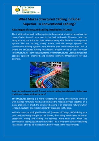 What Makes Structured Cabling in Dubai
Superior To Conventional Cabling?
Advantages of structured cabling installations in Dubai
The traditional network cabling system is the network infrastructure where the
mass of wires is used to connect to the devices directly. Moreover, with the
integration of the voice and data network along with the other management
systems like the security, safety alarms, and the energy systems, the
conventional cabling systems have become even more complicated. This is
where the structured cabling installations propose to be an ideal network
infrastructure. At Techno Edge Systems, we offer Structured Cabling in Dubai for
scalable, spruced, organized, and versatile network infrastructure for your
business.
How can businesses benefit from structured cabling installations in Dubai over
traditional network infrastructure?
The structured cabling is a more standardized cabling infrastructure which is
well-planned for future needs and binds all the modern devices together on a
single platform. In short, the structured cabling is an organized network which
is robust, scalable, and most importantly organized to the core.
With the latest technologies like the IoT (Internet of Things), BYOD (Bring your
own devices) being brought to the platter, the cabling needs have increased
drastically. Wiring and cabling are required more than ever which the
conventional cabling system cannot handle. This is where the structured cabling
installations offer to be the ideal solution to meet all the requirements.
 
