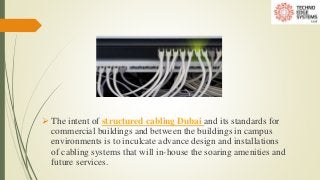  The intent of structured cabling Dubai and its standards for
commercial buildings and between the buildings in campus
environments is to inculcate advance design and installations
of cabling systems that will in-house the soaring amenities and
future services.
 