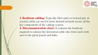 3. Backbone cabling: Typically fiber optic or twisted pair or
coaxial cables are used to form skeletal network across all the
key components of the cabling system.
4. Telecommunication closet: It contains the hardware
required to connect the horizontal cable runs from each work
area to the patch panels and hubs.
 