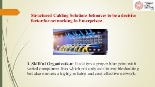 Structured Cabling Solutions behooves to be a decisive
factor for networking in Enterprises:
1. Skillful Organization: It assigns a proper blue print with
varied component lists which not only aids in troubleshooting
but also ensures a highly reliable and cost effective network.
 