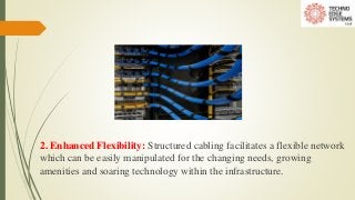 2. Enhanced Flexibility: Structured cabling facilitates a flexible network
which can be easily manipulated for the changing needs, growing
amenities and soaring technology within the infrastructure.
 