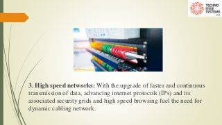 3. High speed networks: With the upgrade of faster and continuous
transmission of data, advancing internet protocols (IPs) and its
associated security grids and high speed browsing fuel the need for
dynamic cabling network.
 