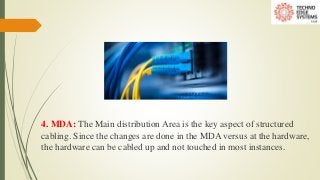 4. MDA: The Main distribution Area is the key aspect of structured
cabling. Since the changes are done in the MDA versus at the hardware,
the hardware can be cabled up and not touched in most instances.
 