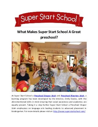 What Makes Super Start School A Great
preschool?
At Super Start School a Preschool Draper Utah and Preschool Riverton Utah, a
learning program has been developed by the director, Emily Davies, with the
aforementioned skills in mind ensuring that social awareness and academics are
equally present. Taking it a step further Super Start School a Preschool Draper
Utah emphasizes on language arts leading students to advanced placement in
kindergarten. For more details please visit at- http://www.superstartschool.com/
 