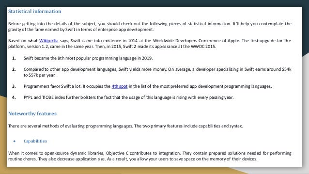 Statistical information
Before getting into the details of the subject, you should check out the following pieces of statistical information. It’ll help you contemplate the
gravity of the fame earned by Swift in terms of enterprise app development.
Based on what Wikipedia says, Swift came into existence in 2014 at the Worldwide Developers Conference of Apple. The first upgrade for the
platform, version 1.2, came in the same year. Then, in 2015, Swift 2 made its appearance at the WWDC 2015.
1. Swift became the 8th most popular programming language in 2019.
2. Compared to other app development languages, Swift yields more money. On average, a developer specializing in Swift earns around $54k
to $57k per year.
3. Programmers favor Swift a lot. It occupies the 4th spot in the list of the most preferred app development programming languages.
4. PYPL and TIOBE index further bolsters the fact that the usage of this language is rising with every passing year.
Noteworthy features
There are several methods of evaluating programming languages. The two primary features include capabilities and syntax.
● Capabilities
When it comes to open-source dynamic libraries, Objective C contributes to integration. They contain prepared solutions needed for performing
routine chores. They also decrease application size. As a result, you allow your users to save space on the memory of their devices.
 