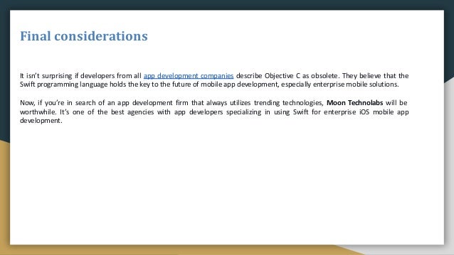 Final considerations
It isn’t surprising if developers from all app development companies describe Objective C as obsolete. They believe that the
Swift programming language holds the key to the future of mobile app development, especially enterprise mobile solutions.
Now, if you’re in search of an app development firm that always utilizes trending technologies, Moon Technolabs will be
worthwhile. It’s one of the best agencies with app developers specializing in using Swift for enterprise iOS mobile app
development.
 