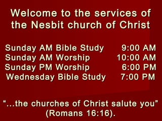 Welcome to the services ofWelcome to the services of
the Nesbit church of Christthe Nesbit church of Christ
Sunday AM Bible Study 9:00 AMSunday AM Bible Study 9:00 AM
Sunday AM Worship 10:00 AMSunday AM Worship 10:00 AM
Sunday PM Worship 6:00 PMSunday PM Worship 6:00 PM
Wednesday Bible Study 7:00 PMWednesday Bible Study 7:00 PM
““...the churches of Christ salute you”...the churches of Christ salute you”
(Romans 16:16).(Romans 16:16).
 
