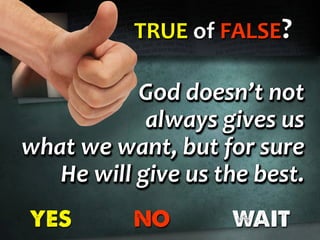 TRUE of FALSE?
YES NO WAIT
God doesn’t not
always gives us
what we want, but for sure
He will give us the best.
God doesn’t not
always gives us
what we want, but for sure
He will give us the best.
God doesn’t not
always gives us
what we want, but for sure
He will give us the best.
 