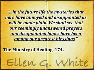 Ellen G. White
“...in the future life the mysteries that
here have annoyed and disappointed us
will be made plain. We shall see that
our seemingly unanswered prayers
and disappointed hopes have been
among our greatest blessings.”
The Ministry of Healing, 174.
“...in the future life the mysteries that
here have annoyed and disappointed us
will be made plain. We shall see that
our seemingly unanswered prayers
and disappointed hopes have been
among our greatest blessings.”
The Ministry of Healing, 174.
“...in the future life the mysteries that
here have annoyed and disappointed us
will be made plain. We shall see that
our seemingly unanswered prayers
and disappointed hopes have been
among our greatest blessings.”
The Ministry of Healing, 174.
 