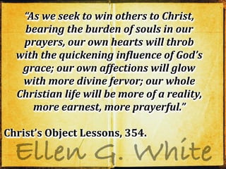 Ellen G. White
“As we seek to win others to Christ,
bearing the burden of souls in our
prayers, our own hearts will throb
with the quickening inDluence of God’s
grace; our own affections will glow
with more divine fervor; our whole
Christian life will be more of a reality,
more earnest, more prayerful.”
Christ’s Object Lessons, 354.
“As we seek to win others to Christ,
bearing the burden of souls in our
prayers, our own hearts will throb
with the quickening inDluence of God’s
grace; our own affections will glow
with more divine fervor; our whole
Christian life will be more of a reality,
more earnest, more prayerful.”
Christ’s Object Lessons, 354.
“As we seek to win others to Christ,
bearing the burden of souls in our
prayers, our own hearts will throb
with the quickening inDluence of God’s
grace; our own affections will glow
with more divine fervor; our whole
Christian life will be more of a reality,
more earnest, more prayerful.”
Christ’s Object Lessons, 354.
 