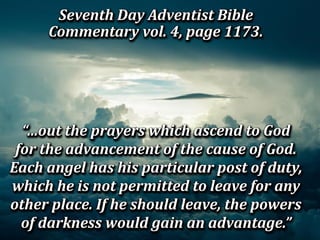 Seventh Day Adventist Bible
Commentary vol. 4, page 1173.
Seventh Day Adventist Bible
Commentary vol. 4, page 1173.
Seventh Day Adventist Bible
Commentary vol. 4, page 1173.
Seventh Day Adventist Bible
Commentary vol. 4, page 1173.
“…out the prayers which ascend to God
for the advancement of the cause of God.
Each angel has his particular post of duty,
which he is not permitted to leave for any
other place. If he should leave, the powers
of darkness would gain an advantage.”
“…out the prayers which ascend to God
for the advancement of the cause of God.
Each angel has his particular post of duty,
which he is not permitted to leave for any
other place. If he should leave, the powers
of darkness would gain an advantage.”
“…out the prayers which ascend to God
for the advancement of the cause of God.
Each angel has his particular post of duty,
which he is not permitted to leave for any
other place. If he should leave, the powers
of darkness would gain an advantage.”
“…out the prayers which ascend to God
for the advancement of the cause of God.
Each angel has his particular post of duty,
which he is not permitted to leave for any
other place. If he should leave, the powers
of darkness would gain an advantage.”
 