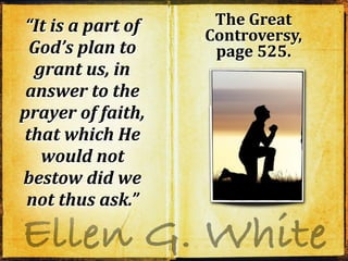 Ellen G. White
“It is a part of
God’s plan to
grant us, in
answer to the
prayer of faith,
that which He
would not
bestow did we
not thus ask.”
“It is a part of
God’s plan to
grant us, in
answer to the
prayer of faith,
that which He
would not
bestow did we
not thus ask.”
“It is a part of
God’s plan to
grant us, in
answer to the
prayer of faith,
that which He
would not
bestow did we
not thus ask.”
The Great
Controversy,
page 525.
 