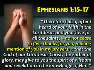 Ephesians 1:15-17Ephesians 1:15-17Ephesians 1:15-17
“Therefore I also, after I
heard of your faith in the
Lord Jesus and your love for
all the saints, 16 do not cease
to give thanks for you, making
mention of you in my prayers: 17 that the
God of our Lord Jesus Christ, the Father of
glory, may give to you the spirit of wisdom
and revelation in the knowledge of Him.”
“Therefore I also, after I
heard of your faith in the
Lord Jesus and your love for
all the saints, 16 do not cease
to give thanks for you, making
mention of you in my prayers: 17 that the
God of our Lord Jesus Christ, the Father of
glory, may give to you the spirit of wisdom
and revelation in the knowledge of Him.”
“Therefore I also, after I
heard of your faith in the
Lord Jesus and your love for
all the saints, 16 do not cease
to give thanks for you, making
mention of you in my prayers: 17 that the
God of our Lord Jesus Christ, the Father of
glory, may give to you the spirit of wisdom
and revelation in the knowledge of Him.”
 