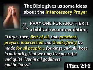 The Bible gives us some ideas
about the Intercessory Prayer
1 Tim. 2:1-2
“I urge, then, ﬁrst of all, that petitions,
prayers, intercession and thanksgiving be
made for all people (2) for kings and all those
in authority, that we may live peaceful
and quiet lives in all godliness
and holiness.”
“I urge, then, ﬁrst of all, that petitions,
prayers, intercession and thanksgiving be
made for all people (2) for kings and all those
in authority, that we may live peaceful
and quiet lives in all godliness
and holiness.”
“I urge, then, ﬁrst of all, that petitions,
prayers, intercession and thanksgiving be
made for all people (2) for kings and all those
in authority, that we may live peaceful
and quiet lives in all godliness
and holiness.”
PRAY ONE FOR ANOTHER is
a biblical recommendation;
1.1.1.
PRAY ONE FOR ANOTHER is
a biblical recommendation;
1.1.1.
PRAY ONE FOR ANOTHER is
a biblical recommendation;
1.1.1.
 