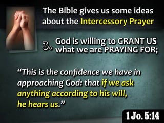 The Bible gives us some ideas
about the Intercessory Prayer
1 Jo. 5:14
3.3.3.3.3.3. God is willing to GRANT US
what we are PRAYING FOR;
God is willing to GRANT US
what we are PRAYING FOR;
God is willing to GRANT US
what we are PRAYING FOR;
“This is the conﬁdence we have in
approaching God: that if we ask
anything according to his will,
he hears us.”
“This is the conﬁdence we have in
approaching God: that if we ask
anything according to his will,
he hears us.”
“This is the conﬁdence we have in
approaching God: that if we ask
anything according to his will,
he hears us.”
 