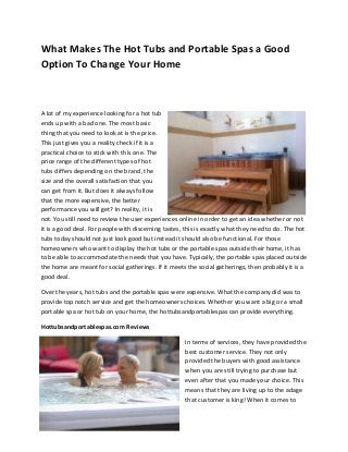 What Makes The Hot Tubs and Portable Spas a Good
Option To Change Your Home



A lot of my experience looking for a hot tub
ends up with a bad one. The most basic
thing that you need to look at is the price.
This just gives you a reality check if it is a
practical choice to stick with this one. The
price range of the different types of hot
tubs differs depending on the brand, the
size and the overall satisfaction that you
can get from it. But does it always follow
that the more expensive, the better
performance you will get? In reality, it is
not. You still need to review the user experiences online in order to get an idea whether or not
it is a good deal. For people with discerning tastes, this is exactly what they need to do. The hot
tubs today should not just look good but instead it should also be functional. For those
homeowners who want to display the hot tubs or the portable spas outside their home, it has
to be able to accommodate the needs that you have. Typically, the portable spas placed outside
the home are meant for social gatherings. If it meets the social gatherings, then probably it is a
good deal.

Over the years, hot tubs and the portable spas were expensive. What the company did was to
provide top notch service and get the homeowners choices. Whether you want a big or a small
portable spa or hot tub on your home, the hottubsandportablespas can provide everything.

Hottubsandportablespas.com Reviews

                                                     In terms of services, they have provided the
                                                     best customer service. They not only
                                                     provided the buyers with good assistance
                                                     when you are still trying to purchase but
                                                     even after that you made your choice. This
                                                     means that they are living up to the adage
                                                     that customer is king! When it comes to
 