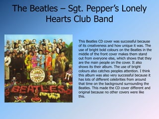 The Beatles – Sgt. Pepper’s Lonely
        Hearts Club Band

                This Beatles CD cover was successful because
                of its creativeness and how unique it was. The
                use of bright bold colours on the Beatles in the
                middle of the front cover makes them stand
                out from everyone else, which shows that they
                are the main people on the cover. It also
                shows its their album. The use of bright
                colours also catches peoples attention. I think
                this album was also very successful because it
                has lots of different celebrities from around
                that time on the background surrounding the
                Beatles. This made the CD cover different and
                original because no other covers were like
                this.
 