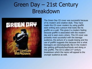 Green Day – 21st Century
      Breakdown
           The Green Day CD cover was successful because
           of its modern and creative style. They have
           made this CD cover modern by using graffiti
           style writing and a picture that looks like its
           graffiti on a wall. This gives it a modern feeling
           because graffiti is associated with the modern
           day and is seen every where. This CD cover was
           probably most successful with the teenage
           audience, the picture of a couple kissing and the
           use of graffiti suggests this because this is what
           teenagers are stereotypically like in the modern
           day getting girlfriends/boyfriends and doing or
           into graffiti. The CD is called 21st century
           breakdown which the name will appeal to the
           younger audience as well.
 