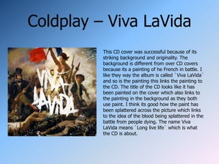 Coldplay – Viva LaVida
          This CD cover was successful because of its
          striking background and originality. The
          background is different from over CD covers
          because its a painting of he French in battle. I
          like they way the album is called `Viva LaVida`
          and so is the painting this links the painting to
          the CD. The title of the CD looks like it has
          been painted on the cover which also links to
          the painting in the background as they both
          use paint. I think its good how the paint has
          been splattered across the picture which links
          to the idea of the blood being splattered in the
          battle from people dying. The name Viva
          LaVida means `Long live life` which is what
          the CD is about.
 