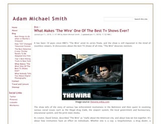 Adam Michael Smith
Home
About
Blog
Best things to do
when in Martha’s
Vineyard
How “CSI” Changed
Television Forever
The Best Detective
Crime-Thriller
Novels To Be
Adapted Into Film
Top 5 Best Hiking
Trails In New York
What Makes 'The
Wire' One Of The
Best Tv Shows
Ever?
What Nobody Tells
You About Digital
Photography
Contact
Travel and Leisure
Sitemap
Social Links
Twitter
Pinterest
LinkedIn
Wordpress
Blog >
What Makes 'The Wire' One Of The Best Tv Shows Ever?
posted Jun 11, 2018, 11:47 AM by Adam Michael Smith   [ updated Jun 11, 2018, 11:52 AM ]
It has been 10 years since HBO’s “The Wire” aired its series finale, and the show is still ingrained in the mind of
countless viewers. In discussions about the best TV shows of all time, "The Wire" deserves mention.
Image source: thewire.wikia.com
The show tells of the story of various law enforcement institutions in the Baltimore and their quest in resolving
various social issues such as the illegal drug trade, the seaport system, the local government and bureaucracy,
educational system, and the print news media.
Its creator, David Simon, described "The Wire" as “really about the American city, and about how we live together. It's
about how institutions have an effect on individuals. Whether one is a cop, a longshoreman, a drug dealer, a
Search this site
 