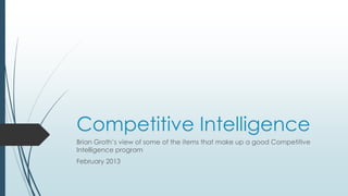 Competitive Intelligence
Brian Groth’s view of some of the items that make up a good Competitive
Intelligence program
February 2013
 