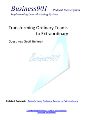 Business901                    Podcast Transcription
    Implementing Lean Marketing Systems



  Transforming Ordinary Teams
               to Extraordinary
  Guest was Geoff Bellman




Related Podcast: Transforming Ordinary Teams to Extraordinary



                 Transforming Ordinary Teams to Extraordinary
                            Copyright Business901
 