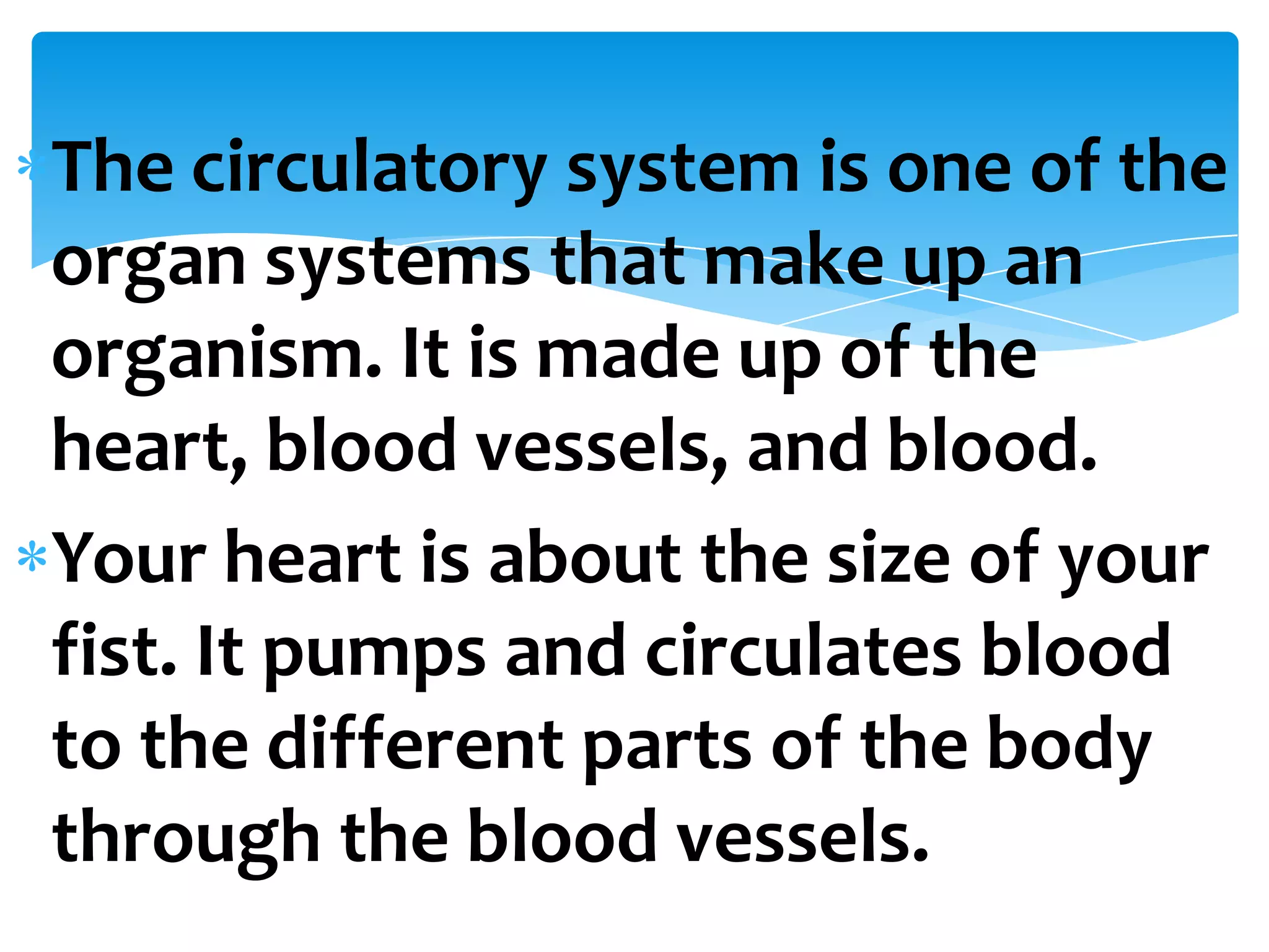 The circulatory system is one of the
organ systems that make up an
organism. It is made up of the
heart, blood vessels, and blood.
Your heart is about the size of your
fist. It pumps and circulates blood
to the different parts of the body
through the blood vessels.
 