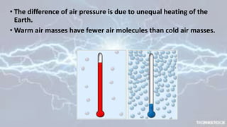 • The difference of air pressure is due to unequal heating of the
Earth.
• Warm air masses have fewer air molecules than cold air masses.
 