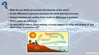 • What do you think can increase the intensity of the wind ?
• As the difference in pressure increases the wind intensity increases
• Unequal heating and cooling of air results in difference in pressure
• Where warm air will move
• Up and cold air moves down making a circular pattern of rising and sinking air and
wind called “Convection cell”
 