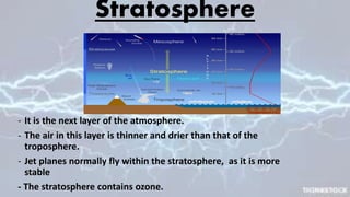 Stratosphere
- It is the next layer of the atmosphere.
- The air in this layer is thinner and drier than that of the
troposphere.
- Jet planes normally fly within the stratosphere, as it is more
stable
- The stratosphere contains ozone.
 