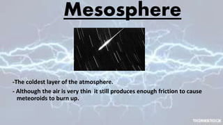 Mesosphere
-The coldest layer of the atmosphere.
- Although the air is very thin it still produces enough friction to cause
meteoroids to burn up.
 