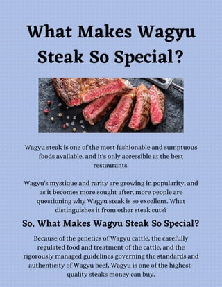 What Makes Wagyu
Steak So Special?
Wagyu steak is one of the most fashionable and sumptuous
foods available, and it's only accessible at the best
restaurants.


Wagyu's mystique and rarity are growing in popularity, and
as it becomes more sought after, more people are
questioning why Wagyu steak is so excellent. What
distinguishes it from other steak cuts?
So, What Makes Wagyu Steak So Special?
Because of the genetics of Wagyu cattle, the carefully
regulated food and treatment of the cattle, and the
rigorously managed guidelines governing the standards and
authenticity of Wagyu beef, Wagyu is one of the highest-
quality steaks money can buy.
 