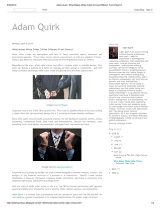 8/30/2018 Adam Quirk: What Makes White Collar Crimes Different From Others?
http://adamquirkusa.blogspot.com/2018/04/what-makes-white-collar-crimes.html 1/2
Adam Quirk
Monday, April 9, 2018
What Makes White Collar Crimes Different From Others?
White collar crimes are synonymous with acts of fraud committed against businesses and
government agencies.  These crimes involve deceit, concealment, as well as a violation of trust. 
Least to say, these are financially motivated crimes not involving physical injury or violence.
Depending on the scam, white collar crimes may affect a singular entity or multiple parties.  One
scam can destroy a business or a family by clearing out their savings or investments.  And with
today’s available technology, white collar crimes are getting more and more sophisticated.
Image source: i.gov
Corporate fraud is one of the FBI’s top priorities.  This is due to possible effects of the scam causing
a ripple effect that can potentially damage the U.S. economy and lower investor confidence.
Some white collar crimes include accounting schemes, the self-dealing of corporate entities, money
laundering, commodities fraud, bank fraud and embezzlement, election law violations, mass
marketing fraud, fraud against the government, mortgage fraud, and healthcare fraud.
Image source: businessinsider.in
Corporate fraud pursued by the FBI vary from schemes designed to deceive investors, auditors, and
analysts of the financial condition of a business or a corporation.  Specific crimes involve
falsification of financial information, corporate insider information, and frauds in connection with
otherwise legitimately operated mutual hedge funds.
With the scale of white collar crimes in the U.S., the FBI has formed partnerships with agencies
spanning multiple areas of expertise such as security, taxes, utilities, pension, and commodities. 
Adam Quirk is a criminal justice professional who has worked for years with the FBI and DEA. He
now works as a private investigator in his company Stealth Advise. For similar reads, click here.
Adam Quirk
Adam Quirk is an award-winning
criminal justice professional
with over 15 years of
experience in investigations,
regulatory compliance, team leadership and
supervision, program initiation and
development, and coalition-building.
Currently a private investigator, he has
served in both the U.S. Drug Enforcement
Administration and the Federal Bureau of
Investigation. He excels in leading drug
diversion and solving violent crimes, and is
an effective collaborator with both internal
partners and state and local law
enforcement agencies. He has acted as
liaison to executive leadership, external
stakeholders, and the media, being very
adept at translating technical subject
matter effectively to lay audiences. He has
significant experience in handling novel
security/loss prevention/enforcement
project management and development. He
is an avid reader, having been inspired by
crime and spy fiction and academic works
on criminology and criminal justice. Besides
reading, he enjoys travel, with South Korea
and China being recent favorite
destinations. He is also a regular volunteer
for Circles of Support, a program dedicated
to helping people coming out of prison find
gainful employment
View my complete profile
About Me
▼ 2018 (6)
► August (1)
► July (1)
► June (1)
► May (1)
▼ April (2)
More Practical Tips For a Safer Secure
Home
What Makes White Collar Crimes
Different From Othe...
► 2017 (11)
► 2016 (6)
Blog Archive
More Create Blog Sign In
 
