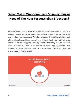 What Makes WooCommerce Shipping Plugins
Need of The Hour For Australian E-Vendors?
As businesses have moved on the world wide web, several Australian
e-store owners have established their presence online. Most of the small
and medium businesses use WooCommerce as their selling platform as it
offers a lot of ease. However, not everything is hunky dory at their ends.
There are several shipping related problems that they face on the daily
basis. Sometimes, they fail to create multiple shipping options. And
sometimes, they are not able to provide their customers with the
whereabouts of their parcel.
1 ​https://www.appjetty.com/
 