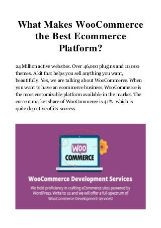 What Makes WooCommerce
the Best Ecommerce
Platform?
24 Million active websites. Over 46,000 plugins and 10,000
themes. A kit that helps you sell anything you want,
beautifully. Yes, we are talking about WooCommerce. When
you want to have an ecommerce business, WooCommerce is
the most customizable platform available in the market. The
current market share of WooCommerce is 41% which is
quite depictive of its success.
 