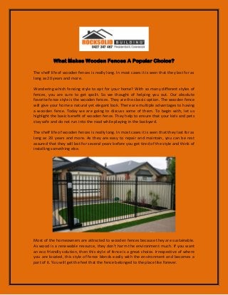 What Makes Wooden Fences A Popular Choice?
The shelf life of wooden fences is really long. In most cases it is seen that they last for as
long as 20 years and more.
Wondering which fencing style to opt for your home? With so many different styles of
fences, you are sure to get spoilt. So we thought of helping you out. Our absolute
favorite fence style is the wooden fences. They are the classic option. The wooden fence
will give your home a natural yet elegant look. There are multiple advantages to having
a wooden fence. Today we are going to discuss some of them. To begin with, let us
highlight the basic benefit of wooden fence. They help to ensure that your kids and pets
stay safe and do not run into the road while playing in the backyard.
The shelf life of wooden fences is really long. In most cases it is seen that they last for as
long as 20 years and more. As they are easy to repair and maintain, you can be rest
assured that they will last for several years before you get tired of the style and think of
installing something else.
Most of the homeowners are attracted to wooden fences because they are sustainable.
As wood is a renewable resource, they don’t harm the environment much. If you want
an eco friendly solution, then this style of fence is a great choice. Irrespective of where
you are located, this style of fence blends easily with the environment and becomes a
part of it. You will get the feel that the fence belonged to the place like forever.
 