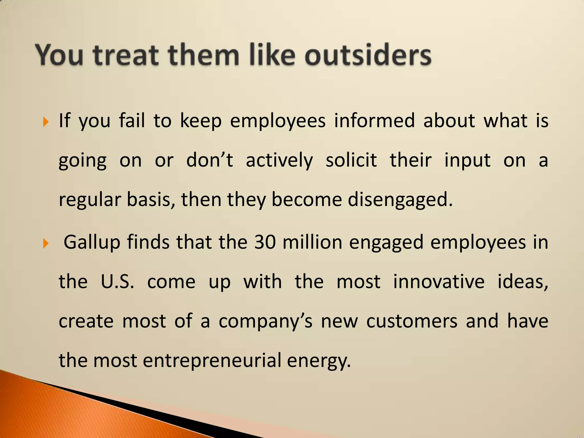 

If you fail to keep employees informed about what is

going on or don’t actively solicit their input on a
regular basis, then they become disengaged.


Gallup finds that the 30 million engaged employees in
the U.S. come up with the most innovative ideas,
create most of a company’s new customers and have

the most entrepreneurial energy.

 